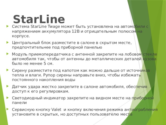 StarLine Система StarLine Twage может быть установлена на автомобили с напряжением аккумулятора 12В и отрицательным полюсом на корпусе. Центральный блок разместите в салоне в скрытом месте, предпочтительнее под приборной панелью Модуль приемопередатчика с антенной закрепите на лобовом стекле автомобиля так, чтобы от антенны до металлических деталей кузова было не менее 5 см. Сирену разместите под капотом как можно дальше от источников тепла и влаги. Рупор сирены направьте вниз, чтобы избежать постоянного накопления воды Датчик удара жестко закрепите в салоне автомобиля, обеспечив доступ к его регулировкам. Светодиодный индикатор закрепите на видном месте на приборной панели Сервисную кнопку Valet и кнопку включения режима антиограбления установите в скрытых, но доступных пользователю места 