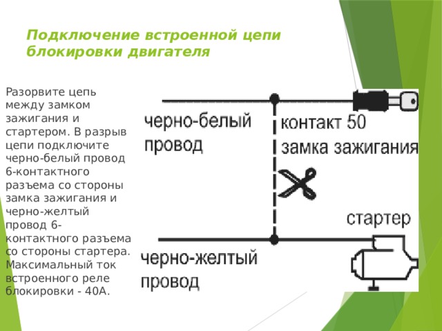 Подключение встроенной цепи блокировки двигателя   Разорвите цепь между замком зажигания и стартером. В разрыв цепи подключите черно-белый провод 6-контактного разъема со стороны замка зажигания и черно-желтый провод 6-контактного разъема со стороны стартера. Максимальный ток встроенного реле блокировки - 40А. 
