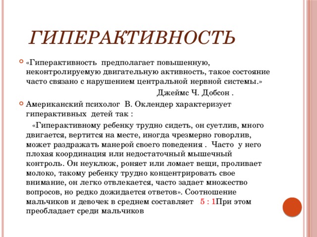  гиперактивность «Гиперактивность предполагает повышенную, неконтролируемую двигательную активность, такое состояние часто связано с нарушением центральной нервной системы.»  Джеймс Ч. Добсон . Американский психолог В. Оклендер характеризует гиперактивных детей так :  «Гиперактивному ребенку трудно сидеть, он суетлив, много двигается, вертится на месте, иногда чрезмерно говорлив, может раздражать манерой своего поведения . Часто у него плохая координация или недостаточный мышечный контроль. Он неуклюж, роняет или ломает вещи, проливает молоко, такому ребенку трудно концентрировать свое внимание, он легко отвлекается, часто задает множество вопросов, но редко дожидается ответов». Соотношение мальчиков и девочек в среднем составляет 5 : 1 При этом преобладает среди мальчиков 