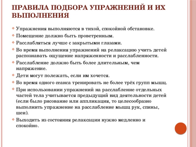Правила подбора упражнений и их выполнения Упражнения выполняются в тихой, спокойной обстановке. Помещение должно быть проветренным. Расслабляться лучше с закрытыми глазами. Во время выполнения упражнений на релаксацию учить детей распознавать ощущение напряженности и расслабленности. Расслабление должно быть более длительным, чем напряжение. Дети могут полежать, если им хочется. Во время одного сеанса тренировать не более трёх групп мышц. При использовании упражнений на расслабление отдельных частей тела учитывается предыдущий вид деятельности детей (если было рисование или аппликация, то целесообразно выполнить упражнение на расслабление мышц рук, спины, шеи). Выходить из состояния релаксации нужно медленно и спокойно. 