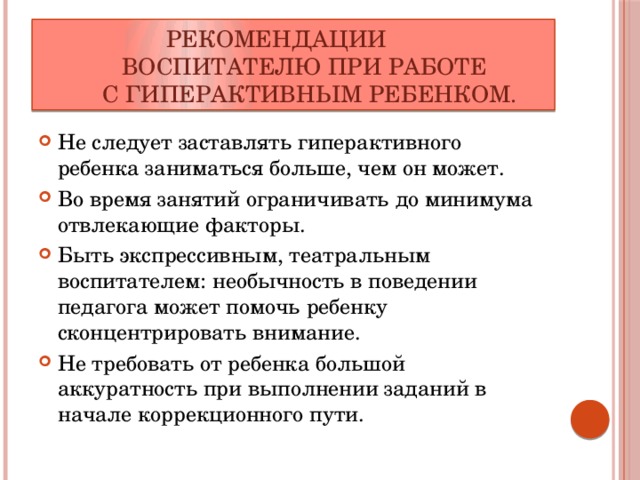  Рекомендации  воспитателю при работе  с гиперактивным ребенком. Не следует заставлять гиперактивного ребенка заниматься больше, чем он может. Во время занятий ограничивать до минимума отвлекающие факторы. Быть экспрессивным, театральным воспитателем: необычность в поведении педагога может помочь ребенку сконцентрировать внимание. Не требовать от ребенка большой аккуратность при выполнении заданий в начале коррекционного пути. 