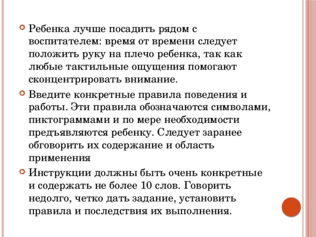 Ребенка лучше посадить рядом с воспитателем: время от времени следует положить руку на плечо ребенка, так как любые тактильные ощущения помогают сконцентрировать внимание. Введите конкретные правила поведения и работы. Эти правила обозначаются символами, пиктограммами и по мере необходимости предъявляются ребенку. Следует заранее обговорить их содержание и область применения Инструкции должны быть очень конкретные и содержать не более 10 слов. Говорить недолго, четко дать задание, установить правила и последствия их выполнения. 