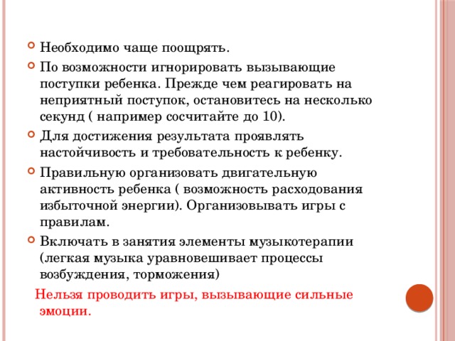 Необходимо чаще поощрять. По возможности игнорировать вызывающие поступки ребенка. Прежде чем реагировать на неприятный поступок, остановитесь на несколько секунд ( например сосчитайте до 10). Для достижения результата проявлять настойчивость и требовательность к ребенку. Правильную организовать двигательную активность ребенка ( возможность расходования избыточной энергии). Организовывать игры с правилам. Включать в занятия элементы музыкотерапии (легкая музыка уравновешивает процессы возбуждения, торможения)  Нельзя проводить игры, вызывающие сильные эмоции. 