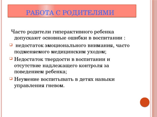  Работа с родителями  Часто родители гиперактивного ребенка допускают основные ошибки в воспитании :  недостаток эмоционального внимания, часто подменяемого медицинским уходом; Недостаток твердости в воспитании и отсутствие надлежащего контроля за поведением ребенка; Неумение воспитывать в детях навыки управления гневом. 
