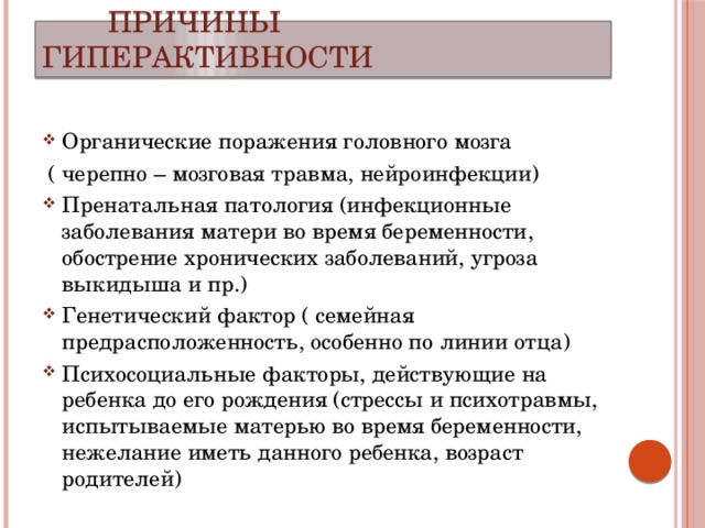  Причины гиперактивности Органические поражения головного мозга  ( черепно – мозговая травма, нейроинфекции) Пренатальная патология (инфекционные заболевания матери во время беременности, обострение хронических заболеваний, угроза выкидыша и пр.) Генетический фактор ( семейная предрасположенность, особенно по линии отца) Психосоциальные факторы, действующие на ребенка до его рождения (стрессы и психотравмы, испытываемые матерью во время беременности, нежелание иметь данного ребенка, возраст родителей) 