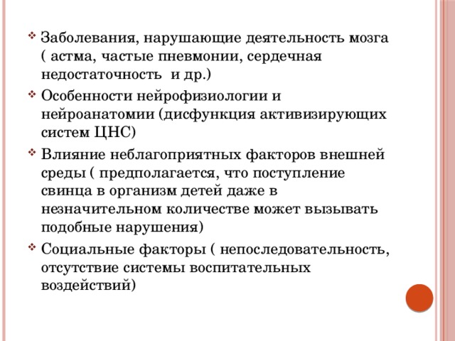 Заболевания, нарушающие деятельность мозга ( астма, частые пневмонии, сердечная недостаточность и др.) Особенности нейрофизиологии и нейроанатомии (дисфункция активизирующих систем ЦНС) Влияние неблагоприятных факторов внешней среды ( предполагается, что поступление свинца в организм детей даже в незначительном количестве может вызывать подобные нарушения) Социальные факторы ( непоследовательность, отсутствие системы воспитательных воздействий) 