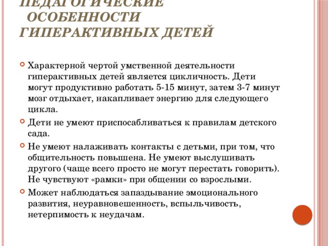  Психолого - педагогические  особенности гиперактивных детей Характерной чертой умственной деятельности гиперактивных детей является цикличность. Дети могут продуктивно работать 5-15 минут, затем 3-7 минут мозг отдыхает, накапливает энергию для следующего цикла. Дети не умеют приспосабливаться к правилам детского сада. Не умеют налаживать контакты с детьми, при том, что общительность повышена. Не умеют выслушивать другого (чаще всего просто не могут перестать говорить). Не чувствуют «рамки» при общении со взрослыми. Может наблюдаться запаздывание эмоционального развития, неуравновешенность, вспыльчивость, нетерпимость к неудачам. 
