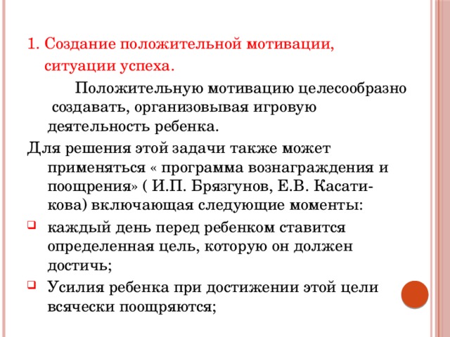1. Создание положительной мотивации,  ситуации успеха.  Положительную мотивацию целесообразно создавать, организовывая игровую деятельность ребенка. Для решения этой задачи также может применяться « программа вознаграждения и поощрения» ( И.П. Брязгунов, Е.В. Касати-кова) включающая следующие моменты: каждый день перед ребенком ставится определенная цель, которую он должен достичь; Усилия ребенка при достижении этой цели всячески поощряются; 