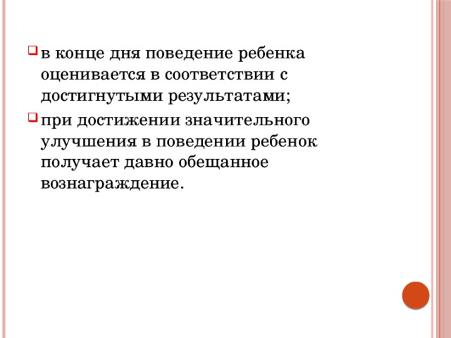 в конце дня поведение ребенка оценивается в соответствии с достигнутыми результатами; при достижении значительного улучшения в поведении ребенок получает давно обещанное вознаграждение. 