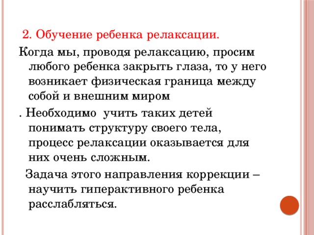  2. Обучение ребенка релаксации. Когда мы, проводя релаксацию, просим любого ребенка закрыть глаза, то у него возникает физическая граница между собой и внешним миром . Необходимо учить таких детей понимать структуру своего тела, процесс релаксации оказывается для них очень сложным.  Задача этого направления коррекции – научить гиперактивного ребенка расслабляться. 