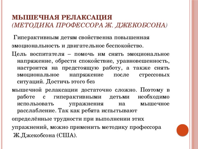 Мышечная релаксация  (методика профессора Ж. Джекобсона )  Гиперактивным детям свойственна повышенная эмоциональность и двигательное беспокойство. Цель воспитателя – помочь им снять эмоциональное напряжение, обрести спокойствие, уравновешенность, настроится на предстоящую работу, а также снять эмоциональное напряжение после стрессовых ситуаций. Достичь этого без мышечной релаксации достаточно сложно. Поэтому в работе с гиперактивными детьми необходимо использовать упражнения на мышечное расслабление. Так как ребята испытывают определённые трудности при выполнении этих упражнений, можно применить методику профессора  Ж.Джекобсона (США). 