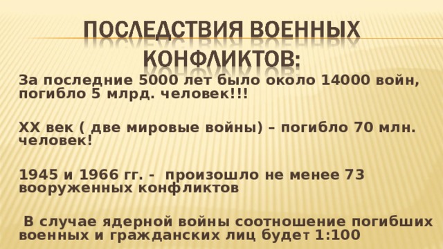 За последние 5000 лет было около 14000 войн, погибло 5 млрд. человек!!!  XX век ( две мировые войны) – погибло 70 млн. человек!  1945 и 1966 гг. - произошло не менее 73 вооруженных конфликтов   В случае ядерной войны соотношение погибших военных и гражданских лиц буде т 1:100  