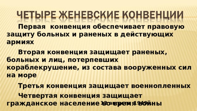  Первая конвенция обеспечивает правовую защиту больных и раненых в действующих армиях  Вторая конвенция защищает раненых, больных и лиц, потерпевших кораблекрушение, из состава вооруженных сил на море  Третья конвенция защищает военнопленных  Четвертая конвенция защищает гражданское население во время войны 12 августа 1949г. 