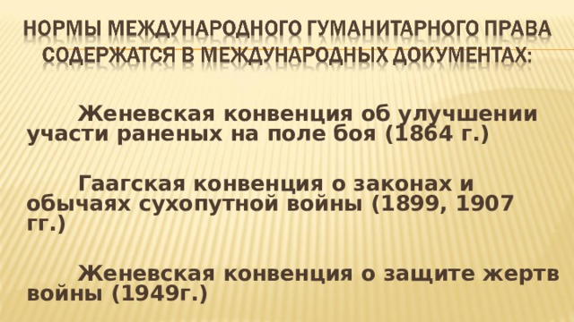  Женевская конвенция об улучшении участи раненых на поле боя (1864 г.)   Гаагская конвенция о законах и обычаях сухопутной войны (1899, 1907 гг.)   Женевская конвенция о защите жертв войны (1949г.)  