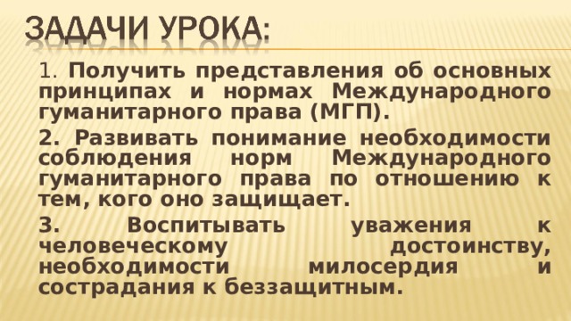   1. Получить представления об основных принципах и нормах Международного гуманитарного права (МГП).   2. Развивать понимание необходимости соблюдения норм Международного гуманитарного права по отношению к тем, кого оно защищает.   3. Воспитывать уважения к человеческому достоинству, необходимости милосердия и сострадания к беззащитным.  