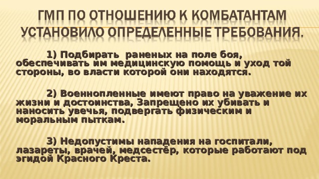  1) Подбирать раненых на поле боя, обеспечивать им медицинскую помощь и уход той стороны, во власти которой они находятся.   2) Военнопленные имеют право на уважение их жизни и достоинства, Запрещено их убивать и наносить увечья, подвергать физическим и моральным пыткам.   3) Недопустимы нападения на госпитали, лазареты, врачей, медсестёр, которые работают под эгидой Красного Креста.  