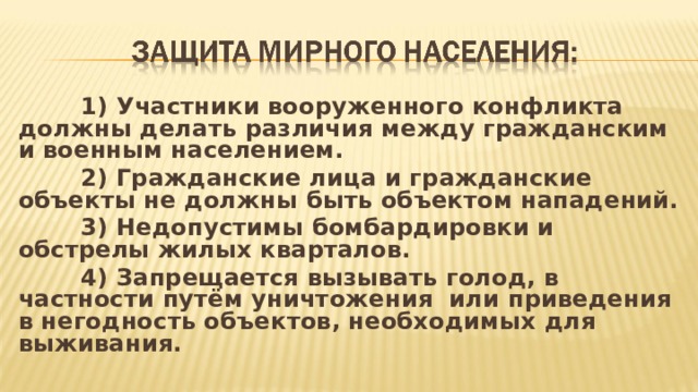  1) Участники вооруженного конфликта должны делать различия между гражданским и военным населением.  2) Гражданские лица и гражданские объекты не должны быть объектом нападений.  3) Недопустимы бомбардировки и обстрелы жилых кварталов.  4) Запрещается вызывать голод, в частности путём уничтожения или приведения в негодность объектов, необходимых для выживания.  