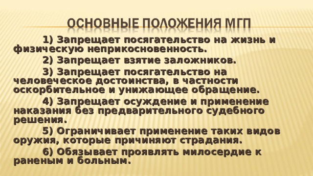  1) Запрещает посягательство на жизнь и физическую неприкосновенность.  2) Запрещает взятие заложников.  3) Запрещает посягательство на человеческое достоинства, в частности оскорбительное и унижающее обращение.  4) Запрещает осуждение и применение наказания без предварительного судебного решения.  5) Ограничивает применение таких видов оружия, которые причиняют страдания.  6) Обязывает проявлять милосердие к раненым и больным.  