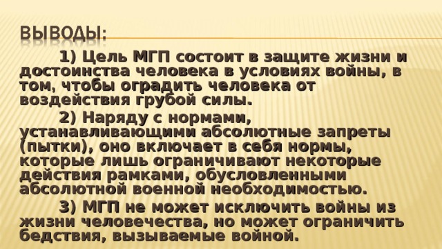  1) Цель МГП состоит в защите жизни и достоинства человека в условиях войны, в том , чтобы оградить человека от воздействия грубой силы.  2) Наряду с нормами, устанавливающими абсолютные запреты (пытки), оно включает в себя нормы, которые лишь ограничивают некоторые действия рамками, обусловленными абсолютной военной необходимостью.  3) МГП не может исключить войны из жизни человечества, но может ограничить бедствия, вызываемые войной.  