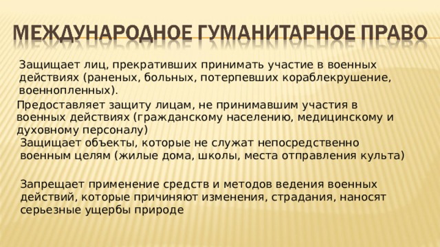Защищает лиц, прекративших принимать участие в военных действиях (раненых, больных, потерпевших кораблекрушение, военнопленных) . Предоставляет защиту лицам, не принимавшим участия в военных действиях (гражданскому населению, медицинскому и духовному персоналу) Защищает объекты, которые не служат непосредственно военным целям (жилые дома, школы, места отправления культа) Запрещает применение средств и методов ведения военных действий, которые причиняют изменения, страдания, наносят серьезные ущербы природе 