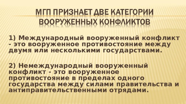 1) Международный вооруженный конфликт - это вооруженное противостояние между двумя или несколькими государствами. 2) Немеждународный вооруженный конфликт - это вооруженное противостояние в пределах одного государства между силами правительства и антиправительственными отрядами.  