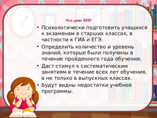 Что дают ВПР   Психологически подготовить учащихся к экзаменам в старших классах, в частности к ГИА и ЕГЭ. Определить количество и уровень знаний, которые были получены в течение пройденного года обучения. Даст стимул к систематическим занятиям в течение всех лет обучения, а не только в выпускных классах. Будут видны недостатки учебной программы. 