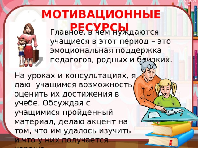 Мотивационные ресурсы Главное, в чем нуждаются учащиеся в этот период – это эмоциональная поддержка педагогов, родных и близких. На уроках и консультациях, я даю учащимся возможность оценить их достижения в учебе. Обсуждая с учащимися пройденный материал, делаю акцент на том, что им удалось изучить и что у них получается хорошо. 