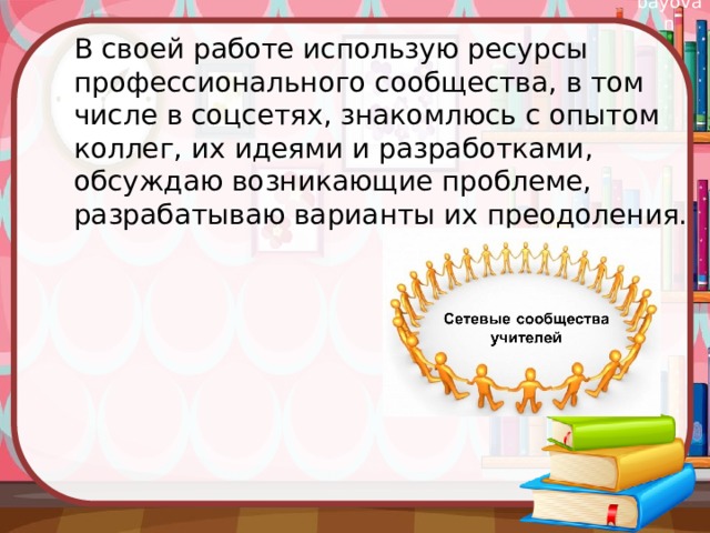 В своей работе использую ресурсы профессионального сообщества, в том числе в соцсетях, знакомлюсь с опытом коллег, их идеями и разработками, обсуждаю возникающие проблеме, разрабатываю варианты их преодоления. 