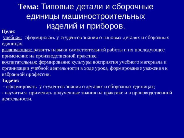 Тема: Типовые детали и сборочные единицы машиностроительных изделий и приборов. Цели :  учебная: сформировать у студентов знания о типовых деталях и сборочных единицах. развивающая: развить навыки самостоятельной работы и их последующее применение на производственной практике. воспитательная: формирование культуры восприятия учебного материала и организации учебной деятельности в ходе урока, формирование уважения к избранной профессии. Задачи:  - с формировать у студентов знания о деталях и сборочных единицах; - научиться применять полученные знания на практике и в производственной деятельности. 