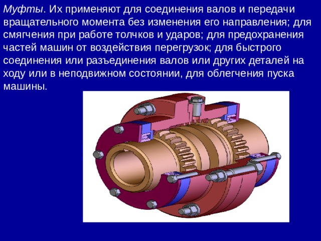 Муфты . Их применяют для соединения валов и передачи вращательного момента без изменения его направления; для смягчения при работе толчков и ударов; для предохранения частей машин от воздействия перегрузок; для быстрого соединения или разъединения валов или других деталей на ходу или в неподвижном состоянии, для облегчения пуска машины. 