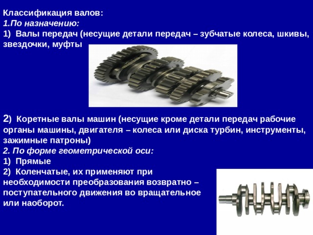 Классификация валов: 1.По назначению: 1)  Валы передач (несущие детали передач – зубчатые колеса, шкивы, звездочки, муфты      2 )  Коретные валы машин (несущие кроме детали передач рабочие органы машины, двигателя – колеса или диска турбин, инструменты, зажимные патроны) 2. По форме геометрической оси: 1)  Прямые 2)  Коленчатые, их применяют при необходимости преобразования возвратно – поступательного движения во вращательное или наоборот. 