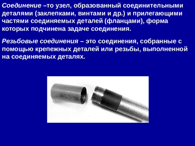 Соединение  –то узел, образованный соединительными деталями (заклепками, винтами и др.) и прилегающими частями соединяемых деталей (фланцами), форма которых подчинена задаче соединения. Резьбовые соединения  – это соединения, собранные с помощью крепежных деталей или резьбы, выполненной на соединяемых деталях. 