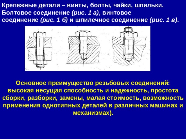 Крепежные детали – винты, болты, чайки, шпильки. Болтовое соединение  (рис. 1 а) , винтовое соединение  (рис. 1 б)  и шпилечное соединение  (рис. 1 в) . Основное преимущество резьбовых соединений: высокая несущая способность и надежность, простота сборки, разборки, замены, малая стоимость, возможность применения однотипных деталей в различных машинах и механизмах). 