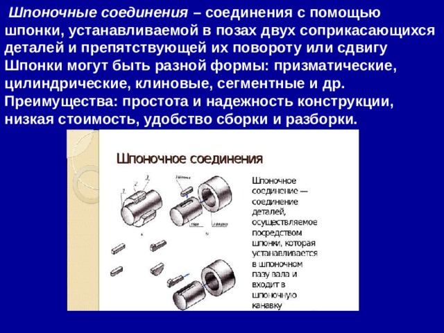   Шпоночные соединения  – соединения с помощью шпонки, устанавливаемой в позах двух соприкасающихся деталей и препятствующей их повороту или сдвигу Шпонки могут быть разной формы: призматические, цилиндрические, клиновые, сегментные и др. Преимущества: простота и надежность конструкции, низкая стоимость, удобство сборки и разборки. 