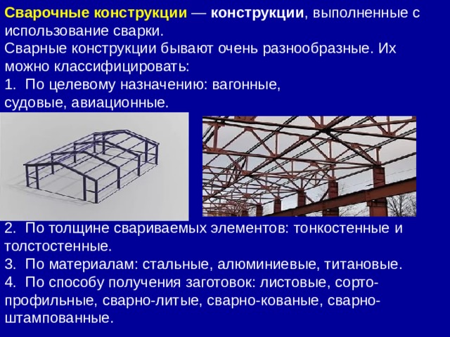 Сварные конструкции бывают очень разнообразные. Их можно классифицировать: 1.  По целевому назначению: вагонные, судовые, авиационные. 2.  По толщине свариваемых элементов: тонкостенные и толстостенные. 3.  По материалам: стальные, алюминиевые, титановые. 4.  По способу получения заготовок: листовые, сорто-профильные, сварно-литые, сварно-кованые, сварно-штампованные. Сварочные конструкции  —  конструкции , выполненные с использование сварки.   