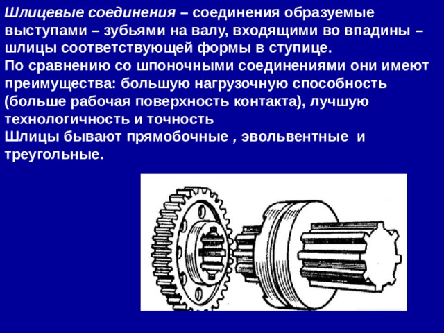 Шлицевые соединения  – соединения образуемые выступами – зубьями на валу, входящими во впадины – шлицы соответствующей формы в ступице. По сравнению со шпоночными соединениями они имеют преимущества: большую нагрузочную способность (больше рабочая поверхность контакта), лучшую технологичность и точность  Шлицы бывают прямобочные  ,  эвольвентные  и треугольные. 