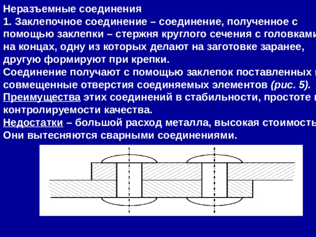 Неразъемные соединения 1. Заклепочное соединение – соединение, полученное с помощью заклепки – стержня круглого сечения с головками на концах, одну из которых делают на заготовке заранее, другую формируют при крепки. Соединение получают с помощью заклепок поставленных в совмещенные отверстия соединяемых элементов  (рис. 5). Преимущества  этих соединений в стабильности, простоте и контролируемости качества. Недостатки  – большой расход металла, высокая стоимость. Они вытесняются сварными соединениями. 