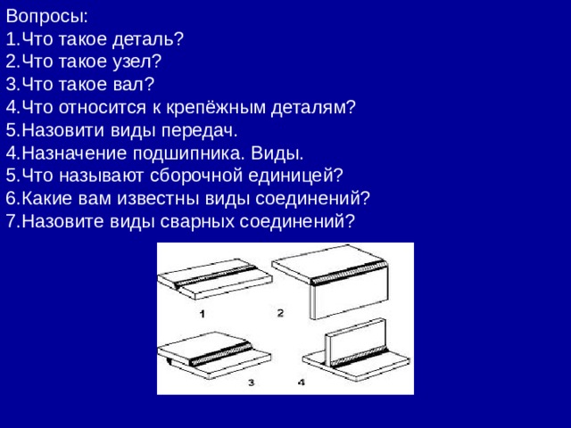 Вопросы: 1.Что такое деталь? 2.Что такое узел? 3.Что такое вал? 4.Что относится к крепёжным деталям? 5.Назовити виды передач. 4.Назначение подшипника. Виды. 5.Что называют сборочной единицей? 6.Какие вам известны виды соединений? 7.Назовите виды сварных соединений? 