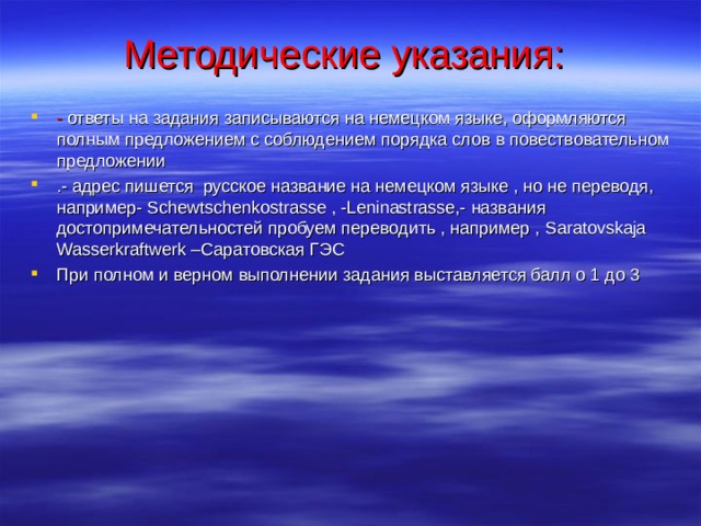 Методические указания: - ответы на задания записываются на немецком языке, оформляются полным предложением с соблюдением порядка слов в повествовательном предложении .- адрес пишется русское название на немецком языке , но не переводя, например- Schewtschenkostrasse , -Leninastrasse,- названия достопримечательностей пробуем переводить , например , Saratovskaja Wasserkraftwerk – Саратовская ГЭС При полном и верном выполнении задания выставляется балл о 1 до 3 