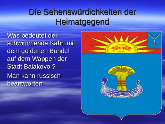 Die Sehenswürdichkeiten der Heimatgegend Was bedeutet der schwimmende Kahn mit dem goldenen Bündel auf dem Wappen der Stadt Balakovo ? Man kann russisch beantworten 