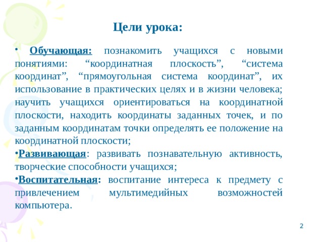 Цели урока:   Обучающая: познакомить учащихся с новыми понятиями: “координатная плоскость”, “система координат”, “прямоугольная система координат”, их использование в практических целях и в жизни человека; научить учащихся ориентироваться на координатной плоскости, находить координаты заданных точек, и по заданным координатам точки определять ее положение на координатной плоскости; Развивающая : развивать познавательную активность, творческие способности учащихся; Воспитательная : воспитание интереса к предмету с привлечением мультимедийных возможностей компьютера.  