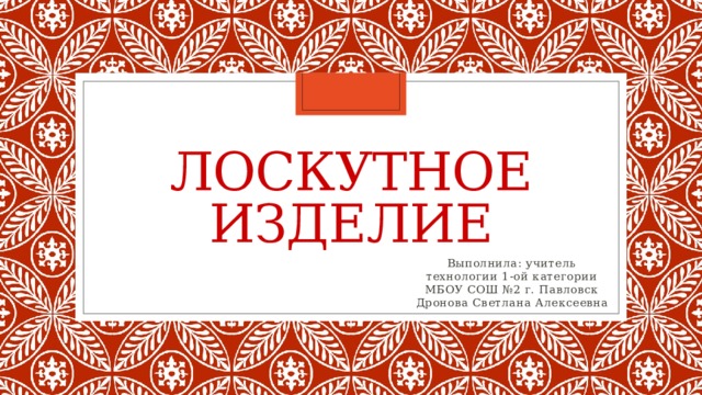 Лоскутное изделие Выполнила: учитель технологии 1-ой категории МБОУ СОШ №2 г. Павловск Дронова Светлана Алексеевна 