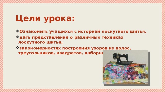 Цели урока: Ознакомить учащихся с историей лоскутного шитья, дать представление о различных техниках лоскутного шитья, закономерностях построения узоров из полос, треугольников, квадратов, наборных полос. 