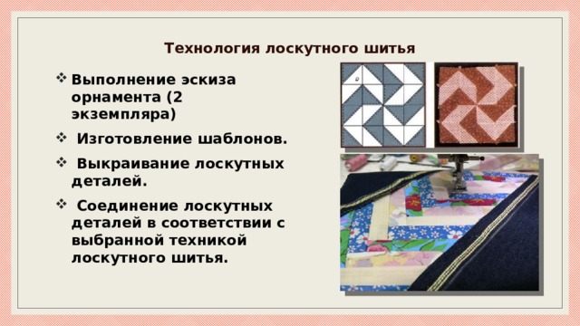 Технология лоскутного шитья   Выполнение эскиза орнамента (2 экземпляра)  Изготовление шаблонов.  Выкраивание лоскутных деталей.  Соединение лоскутных деталей в соответствии с выбранной техникой лоскутного шитья. 