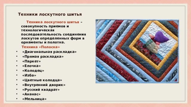 Техники лоскутного шитья   Техника лоскутного шитья – совокупность приемов и технологическая последовательность соединения лоскутов определенных форм в орнаменты и полотна.  Техника «Полоска»  «Диагональная раскладка»  «Прямая раскладка»  «Паркет»  «Елочка»  «Колодец»  «Изба»  «Цветные колодца»  «Внутренний дворик»  «Русский квадрат»  «Ананас»  «Мельница» 