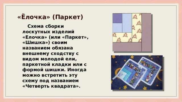 «Ёлочка» (Паркет) Схема сборки лоскутных изделий «Елочка» (или «Паркет», «Шишка») своим названием обязана внешнему сходству с видом молодой ели, паркетной кладки или с формой шишки. Иногда можно встретить эту схему под названием «Четверть квадрата». 