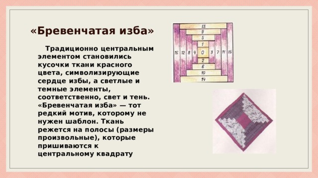 «Бревенчатая изба» Традиционно центральным элементом становились кусочки ткани красного цвета, символизирующие сердце избы, а светлые и темные элементы, соответственно, свет и тень. «Бревенчатая изба» — тот редкий мотив, которому не нужен шаблон. Ткань режется на полосы (размеры произвольные), которые пришиваются к центральному квадрату 