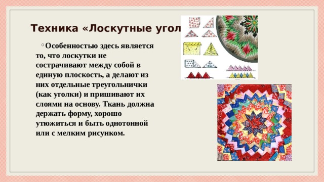 Техника «Лоскутные уголки» Особенностью здесь является то, что лоскутки не сострачивают между собой в единую плоскость, а делают из них отдельные треугольнички (как уголки) и пришивают их слоями на основу. Ткань должна держать форму, хорошо утюжиться и быть однотонной или с мелким рисунком. 