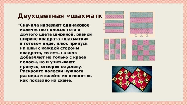 Двухцветная «шахматка» Сначала нарезают одинаковое количество полосок того и другого цвета шириной, равной ширине квадрата «шахматки» в готовом виде, плюс припуск на швы с каждой стороны квадрата, то есть на шов добавляют не только с краев полосы, но и учитывают припуск, отмеряя ее длину.   Раскроите полоски нужного размера и сшейте их в полотно, как показано на схеме. 