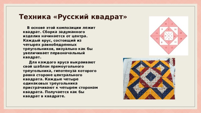 Техника «Русский квадрат» В основе этой композиции лежит квадрат. Сборка задуманного изделия начинается от центра. Каждый ярус, состоящий из четырех равнобедренных треугольников, визуально как бы увеличивает первоначальный квадрат.  Для каждого яруса выкраивают свой шаблон прямоугольного треугольника, гипотенуза которого равна стороне центрального квадрата. Каждые четыре одинаковых треугольника пристрачивают к четырем сторонам квадрата. Получается как бы квадрат в квадрате. 